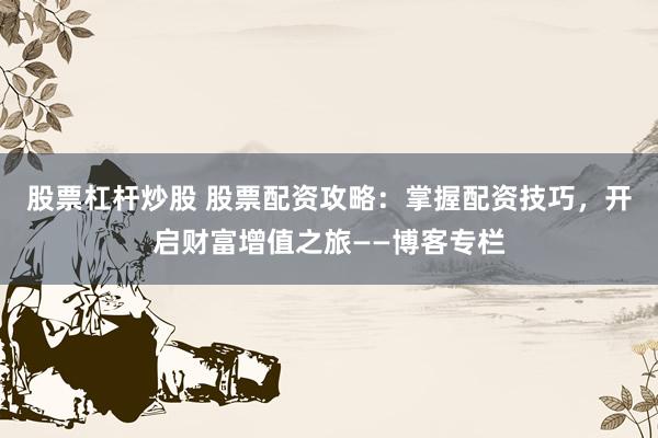 股票杠杆炒股 股票配资攻略：掌握配资技巧，开启财富增值之旅——博客专栏