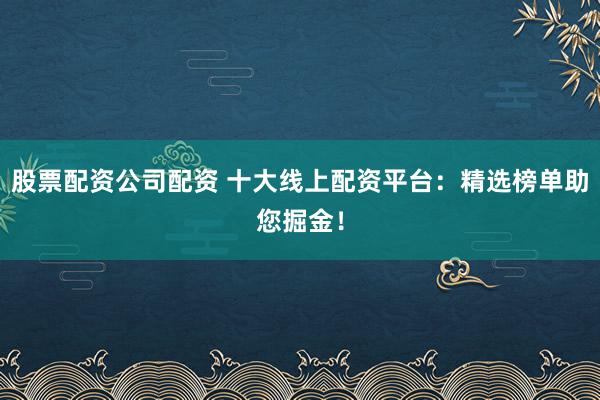 股票配资公司配资 十大线上配资平台：精选榜单助您掘金！