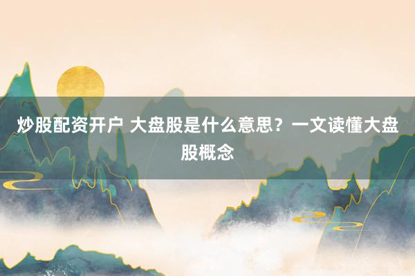 炒股配资开户 大盘股是什么意思？一文读懂大盘股概念