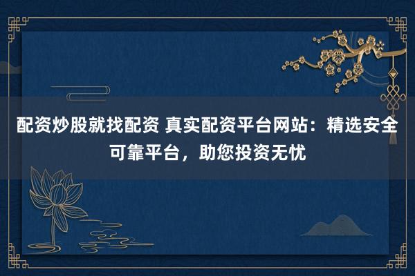 配资炒股就找配资 真实配资平台网站：精选安全可靠平台，助您投资无忧