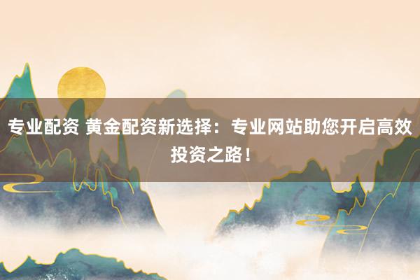 专业配资 黄金配资新选择：专业网站助您开启高效投资之路！