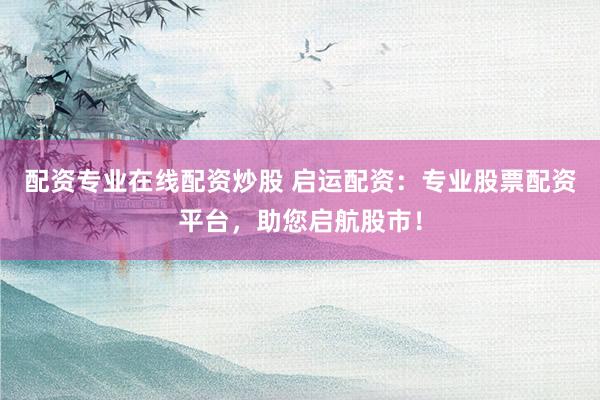 配资专业在线配资炒股 启运配资：专业股票配资平台，助您启航股市！