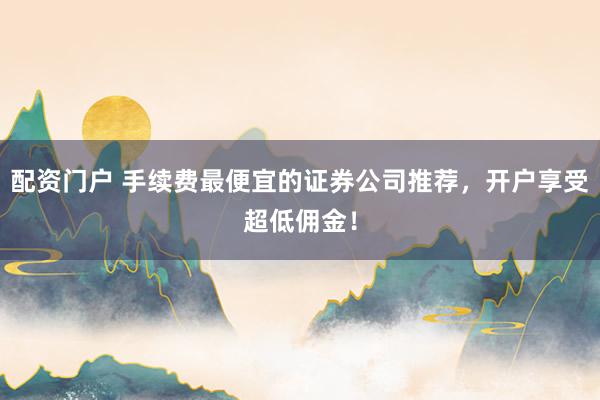 配资门户 手续费最便宜的证券公司推荐，开户享受超低佣金！
