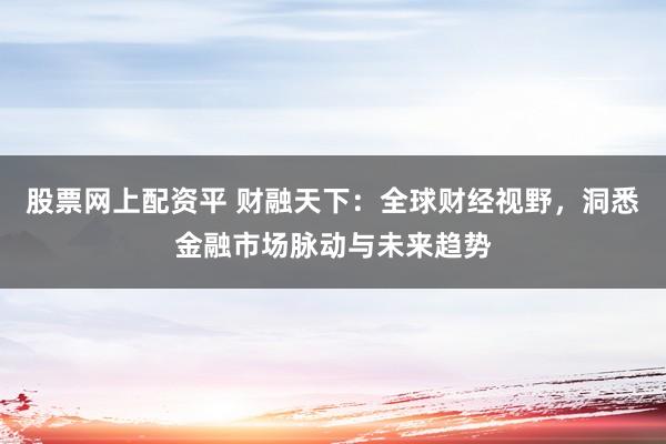 股票网上配资平 财融天下：全球财经视野，洞悉金融市场脉动与未来趋势