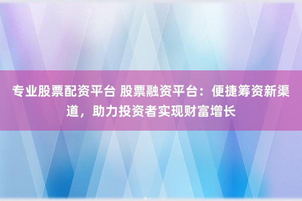 专业股票配资平台 股票融资平台：便捷筹资新渠道，助力投资者实现财富增长