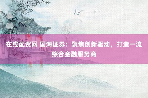在线配资网 国海证券：聚焦创新驱动，打造一流综合金融服务商