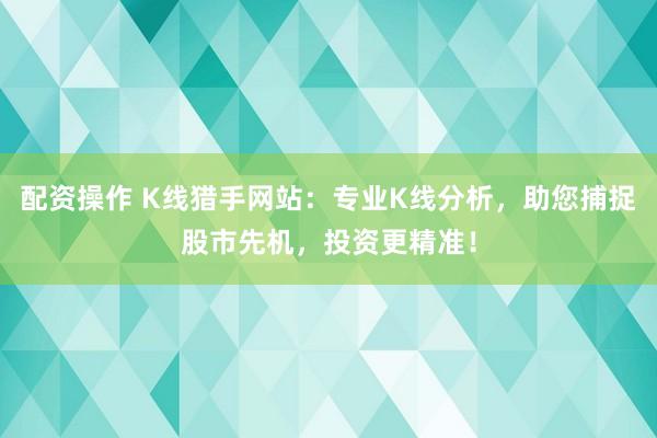 配资操作 K线猎手网站：专业K线分析，助您捕捉股市先机，投资更精准！