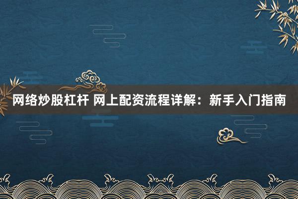 网络炒股杠杆 网上配资流程详解：新手入门指南