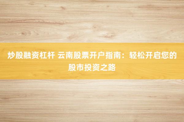 炒股融资杠杆 云南股票开户指南：轻松开启您的股市投资之路
