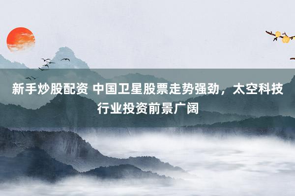 新手炒股配资 中国卫星股票走势强劲，太空科技行业投资前景广阔