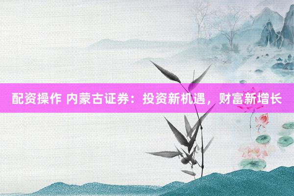 配资操作 内蒙古证券：投资新机遇，财富新增长