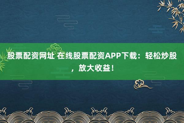 股票配资网址 在线股票配资APP下载：轻松炒股，放大收益！