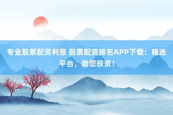 专业股票配资利息 股票配资排名APP下载：精选平台，助您投资！