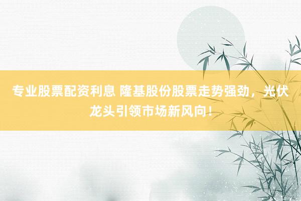 专业股票配资利息 隆基股份股票走势强劲，光伏龙头引领市场新风向！