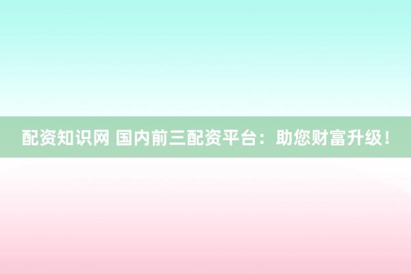 配资知识网 国内前三配资平台：助您财富升级！