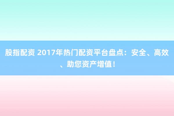 股指配资 2017年热门配资平台盘点：安全、高效、助您资产增值！