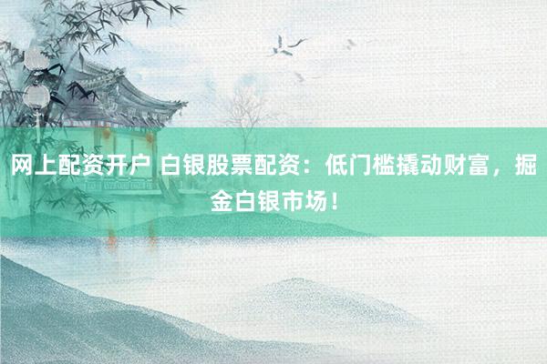 网上配资开户 白银股票配资：低门槛撬动财富，掘金白银市场！