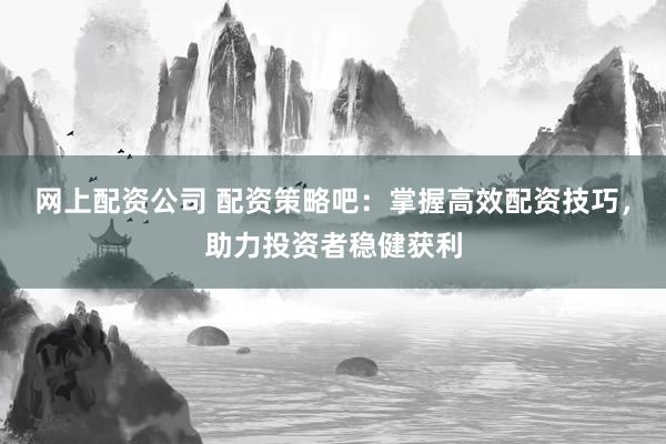 网上配资公司 配资策略吧：掌握高效配资技巧，助力投资者稳健获利