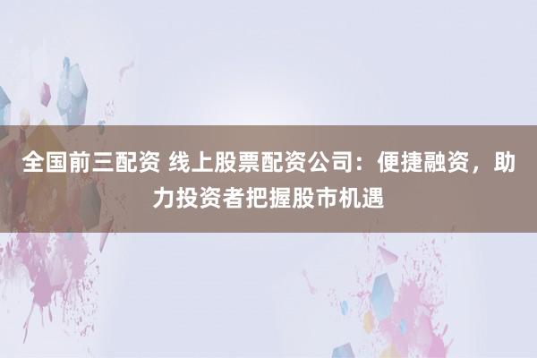 全国前三配资 线上股票配资公司：便捷融资，助力投资者把握股市机遇