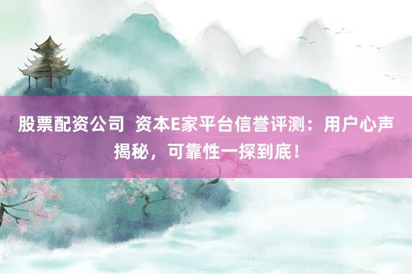 股票配资公司  资本E家平台信誉评测：用户心声揭秘，可靠性一探到底！