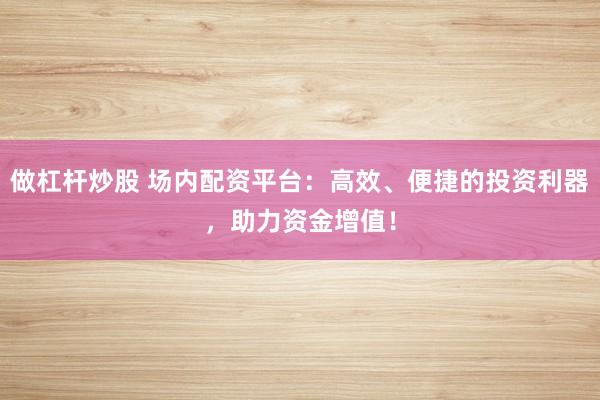 做杠杆炒股 场内配资平台：高效、便捷的投资利器，助力资金增值！