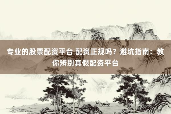 专业的股票配资平台 配资正规吗？避坑指南：教你辨别真假配资平台