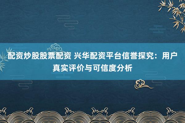 配资炒股股票配资 兴华配资平台信誉探究：用户真实评价与可信度分析