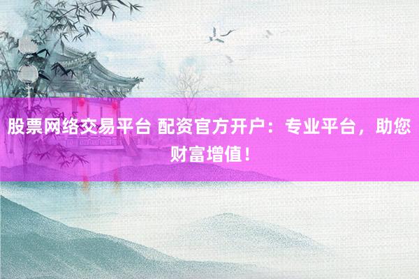 股票网络交易平台 配资官方开户：专业平台，助您财富增值！