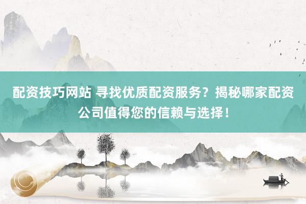 配资技巧网站 寻找优质配资服务？揭秘哪家配资公司值得您的信赖与选择！