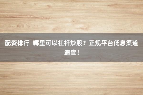 配资排行  哪里可以杠杆炒股？正规平台低息渠道速查！