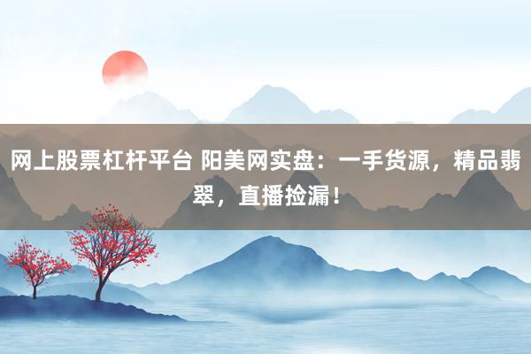 网上股票杠杆平台 阳美网实盘：一手货源，精品翡翠，直播捡漏！