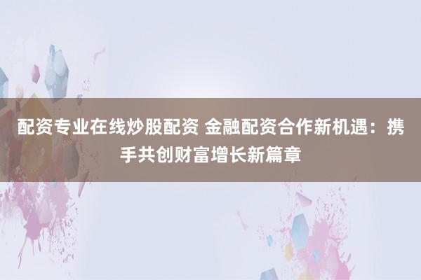配资专业在线炒股配资 金融配资合作新机遇：携手共创财富增长新篇章