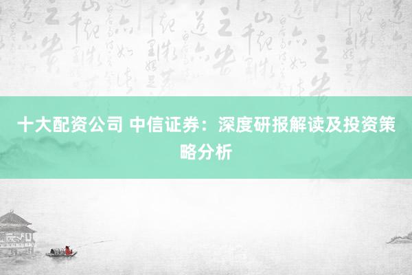 十大配资公司 中信证券：深度研报解读及投资策略分析