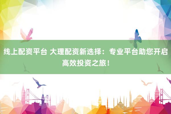 线上配资平台 大理配资新选择：专业平台助您开启高效投资之旅！