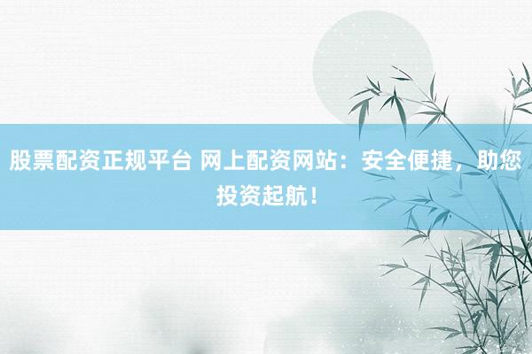 股票配资正规平台 网上配资网站：安全便捷，助您投资起航！