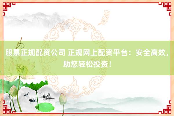 股票正规配资公司 正规网上配资平台：安全高效，助您轻松投资！