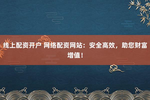 线上配资开户 网络配资网站：安全高效，助您财富增值！