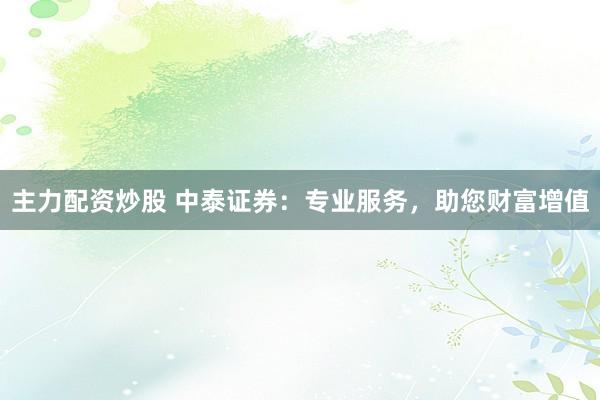 主力配资炒股 中泰证券：专业服务，助您财富增值