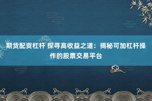 期货配资杠杆 探寻高收益之道：揭秘可加杠杆操作的股票交易平台