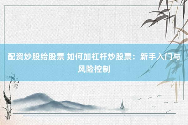 配资炒股给股票 如何加杠杆炒股票：新手入门与风险控制