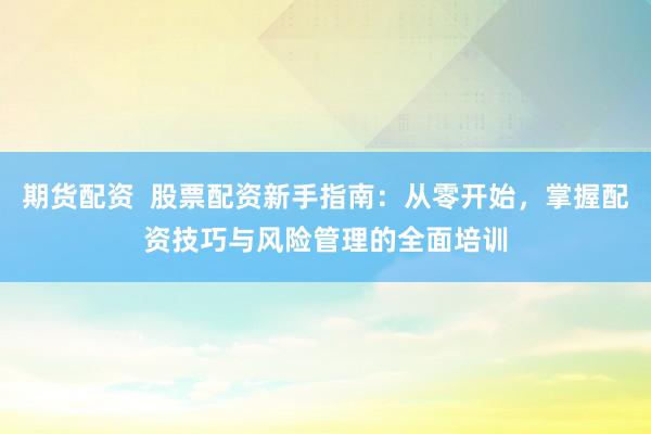 期货配资  股票配资新手指南：从零开始，掌握配资技巧与风险管理的全面培训