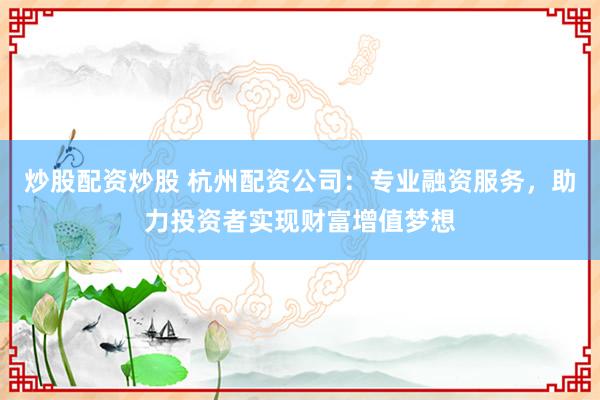 炒股配资炒股 杭州配资公司：专业融资服务，助力投资者实现财富增值梦想