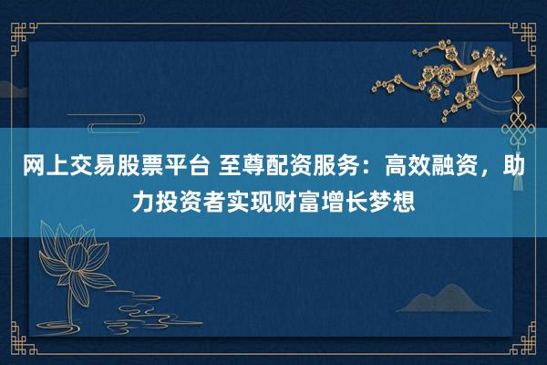 网上交易股票平台 至尊配资服务：高效融资，助力投资者实现财富增长梦想