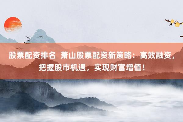 股票配资排名  萧山股票配资新策略：高效融资，把握股市机遇，实现财富增值！