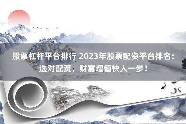 股票杠杆平台排行 2023年股票配资平台排名：选对配资，财富增值快人一步！