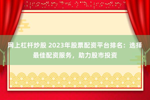 网上杠杆炒股 2023年股票配资平台排名：选择最佳配资服务，助力股市投资