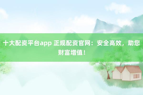十大配资平台app 正规配资官网：安全高效，助您财富增值！