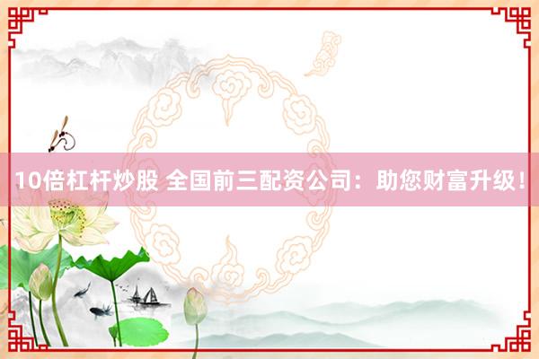 10倍杠杆炒股 全国前三配资公司：助您财富升级！