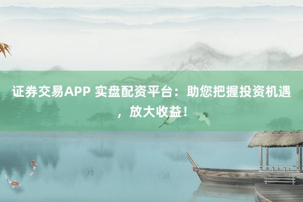 证券交易APP 实盘配资平台：助您把握投资机遇，放大收益！