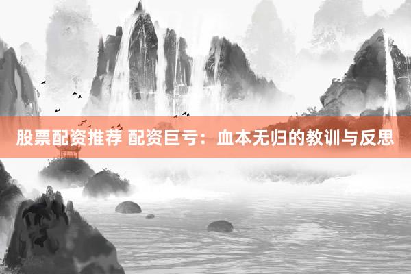 股票配资推荐 配资巨亏：血本无归的教训与反思